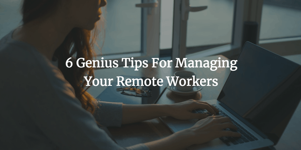 6 Genius Tips For Managing Your Remote Workers